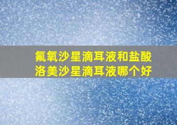 氟氧沙星滴耳液和盐酸洛美沙星滴耳液哪个好