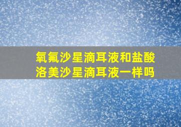 氧氟沙星滴耳液和盐酸洛美沙星滴耳液一样吗