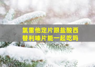 氯雷他定片跟盐酸西替利嗪片能一起吃吗