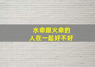 水命跟火命的人在一起好不好