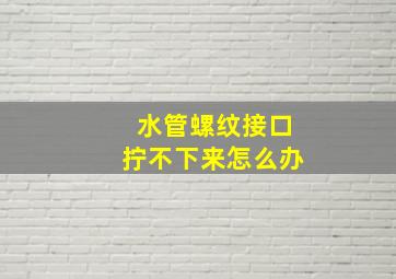 水管螺纹接口拧不下来怎么办