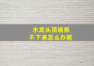 水龙头顶端拆不下来怎么办呢