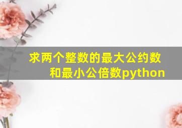 求两个整数的最大公约数和最小公倍数python