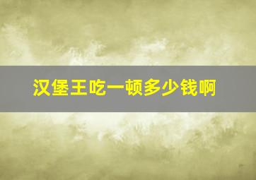 汉堡王吃一顿多少钱啊