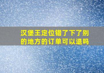 汉堡王定位错了下了别的地方的订单可以退吗