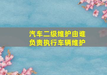 汽车二级维护由谁负责执行车辆维护