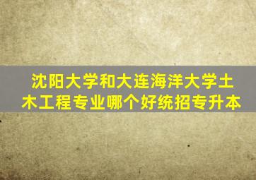 沈阳大学和大连海洋大学土木工程专业哪个好统招专升本