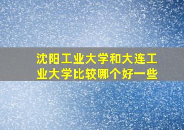 沈阳工业大学和大连工业大学比较哪个好一些