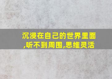 沉浸在自己的世界里面,听不到周围,思维灵活