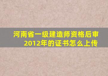 河南省一级建造师资格后审2012年的证书怎么上传