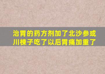 治胃的药方剂加了北沙参或川楝子吃了以后胃痛加重了