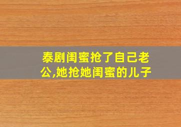 泰剧闺蜜抢了自己老公,她抢她闺蜜的儿子