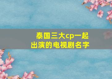 泰国三大cp一起出演的电视剧名字