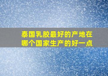 泰国乳胶最好的产地在哪个国家生产的好一点