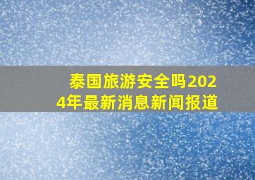 泰国旅游安全吗2024年最新消息新闻报道