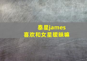 泰星james喜欢和女星暧昧嘛