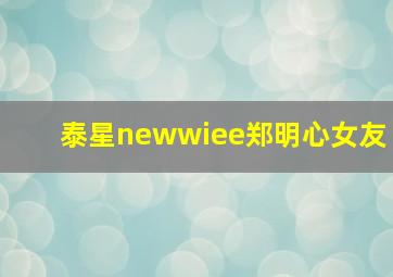 泰星newwiee郑明心女友