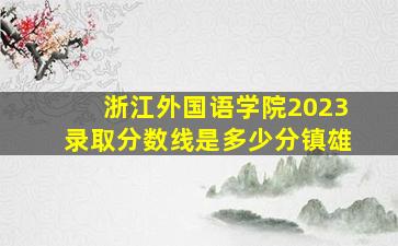 浙江外国语学院2023录取分数线是多少分镇雄