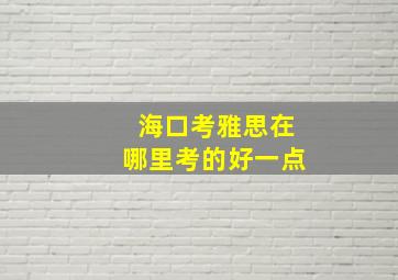 海口考雅思在哪里考的好一点