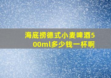 海底捞德式小麦啤酒500ml多少钱一杯啊