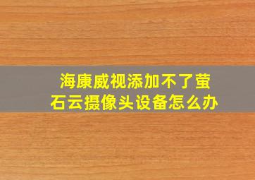 海康威视添加不了萤石云摄像头设备怎么办