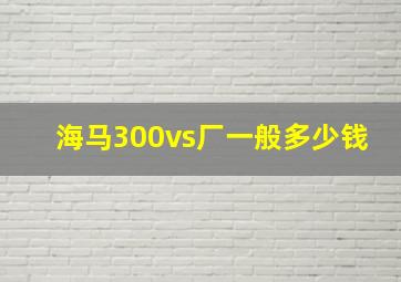 海马300vs厂一般多少钱