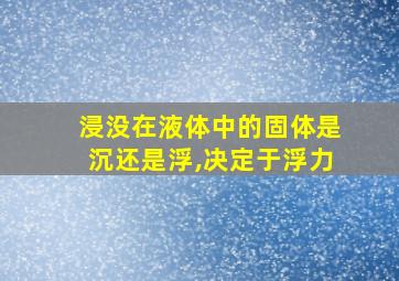 浸没在液体中的固体是沉还是浮,决定于浮力