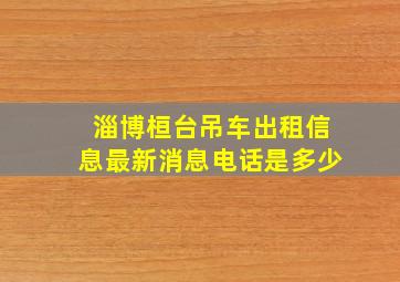 淄博桓台吊车出租信息最新消息电话是多少