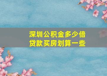 深圳公积金多少倍贷款买房划算一些