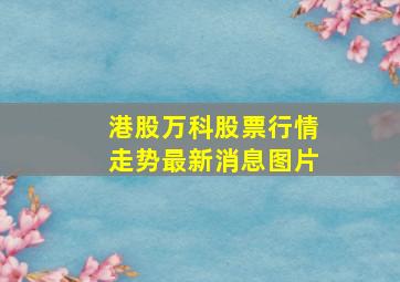 港股万科股票行情走势最新消息图片