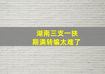 湖南三支一扶期满转编太难了