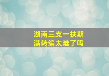 湖南三支一扶期满转编太难了吗