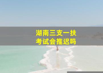 湖南三支一扶考试会推迟吗