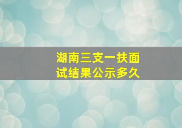 湖南三支一扶面试结果公示多久