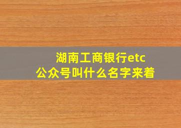 湖南工商银行etc公众号叫什么名字来着