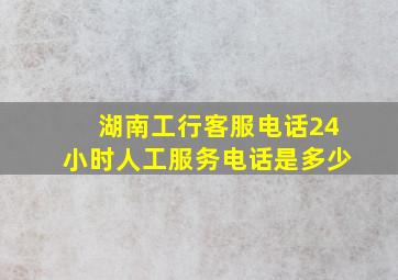 湖南工行客服电话24小时人工服务电话是多少