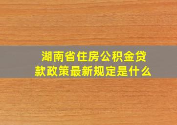 湖南省住房公积金贷款政策最新规定是什么