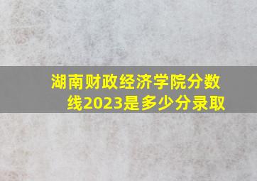 湖南财政经济学院分数线2023是多少分录取