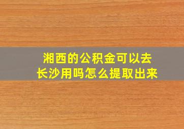 湘西的公积金可以去长沙用吗怎么提取出来