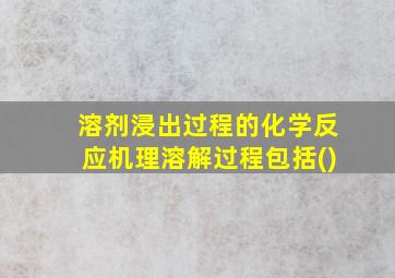 溶剂浸出过程的化学反应机理溶解过程包括()