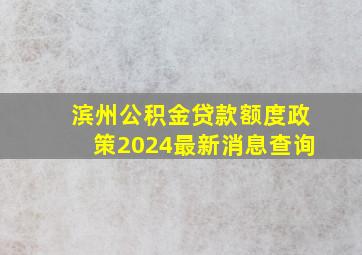 滨州公积金贷款额度政策2024最新消息查询