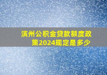 滨州公积金贷款额度政策2024规定是多少