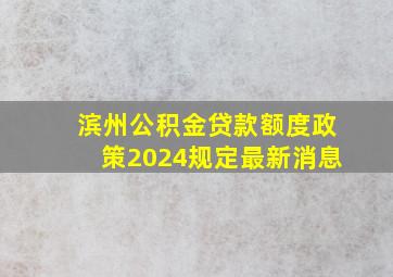 滨州公积金贷款额度政策2024规定最新消息