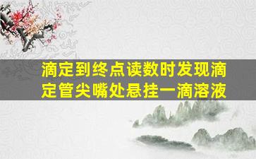 滴定到终点读数时发现滴定管尖嘴处悬挂一滴溶液