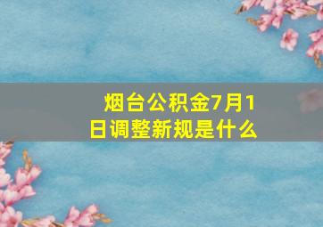 烟台公积金7月1日调整新规是什么