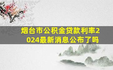 烟台市公积金贷款利率2024最新消息公布了吗