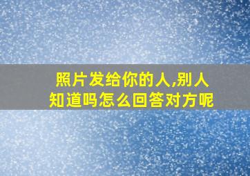 照片发给你的人,别人知道吗怎么回答对方呢