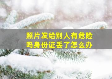 照片发给别人有危险吗身份证丢了怎么办