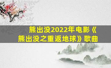 熊出没2022年电影《熊出没之重返地球》歌曲