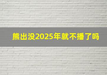 熊出没2025年就不播了吗